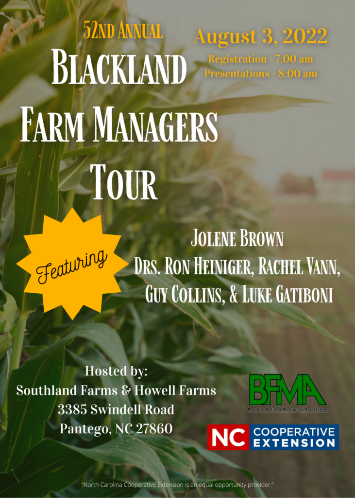 52nd Annual Blackland Farm Managers Tour, August 3, 2022 Registration 7:00 a.m. and Presentations - 8:00 p.m. Featuring Jolene Brown, Drs. Ron Heiniger, Rachel Vann, Guy Collins, and Luke Gatiboni. Hosted by Southland Farms & Howell Farms, 3385 Swindell Road, Pantego, NC 27860